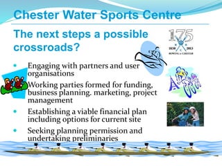  Engaging with partners and user
organisations
 Working parties formed for funding,
business planning. marketing, project
management
 Establishing a viable financial plan
including options for current site
 Seeking planning permission and
undertaking preliminaries
Chester Water Sports Centre
The next steps a possible
crossroads?
 
