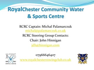 RCRC Captain: Michal Palamarczuk
michal@palamarczuk.co.uk
RCRC Steering Group Contacts:
Chair: John Hinnigan
jdh@hinnigan.com
07966646407
www.royalchesterrowingclub.co.uk
 