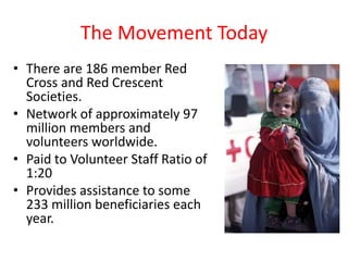 The Movement Today
• There are 186 member Red
  Cross and Red Crescent
  Societies.
• Network of approximately 97
  million members and
  volunteers worldwide.
• Paid to Volunteer Staff Ratio of
  1:20
• Provides assistance to some
  233 million beneficiaries each
  year.
 