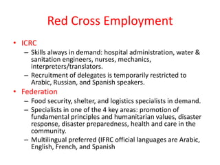 Red Cross Employment
• ICRC
  – Skills always in demand: hospital administration, water &
    sanitation engineers, nurses, mechanics,
    interpreters/translators.
  – Recruitment of delegates is temporarily restricted to
    Arabic, Russian, and Spanish speakers.
• Federation
  – Food security, shelter, and logistics specialists in demand.
  – Specialists in one of the 4 key areas: promotion of
    fundamental principles and humanitarian values, disaster
    response, disaster preparedness, health and care in the
    community.
  – Multilingual preferred (IFRC official languages are Arabic,
    English, French, and Spanish
 