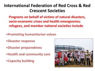 International Federation of Red Cross & Red
             Crescent Societies
  Programs on behalf of victims of natural disasters,
  socio-economic crises and health emergencies;
  refugees, and member national societies include

•Promoting humanitarian values
•Disaster response
•Disaster preparedness
•Health and community care
•Capacity building
 