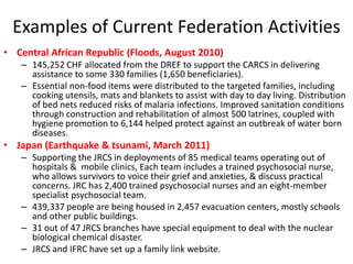Examples of Current Federation Activities
• Central African Republic (Floods, August 2010)
   – 145,252 CHF allocated from the DREF to support the CARCS in delivering
     assistance to some 330 families (1,650 beneficiaries).
   – Essential non-food items were distributed to the targeted families, including
     cooking utensils, mats and blankets to assist with day to day living. Distribution
     of bed nets reduced risks of malaria infections. Improved sanitation conditions
     through construction and rehabilitation of almost 500 latrines, coupled with
     hygiene promotion to 6,144 helped protect against an outbreak of water born
     diseases.
• Japan (Earthquake & tsunami, March 2011)
   – Supporting the JRCS in deployments of 85 medical teams operating out of
     hospitals & mobile clinics, Each team includes a trained psychosocial nurse,
     who allows survivors to voice their grief and anxieties, & discuss practical
     concerns. JRC has 2,400 trained psychosocial nurses and an eight-member
     specialist psychosocial team.
   – 439,337 people are being housed in 2,457 evacuation centers, mostly schools
     and other public buildings.
   – 31 out of 47 JRCS branches have special equipment to deal with the nuclear
     biological chemical disaster.
   – JRCS and IFRC have set up a family link website.
 