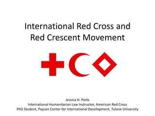 International Red Cross and
      Red Crescent Movement




                              Jessica H. Ports
      International Humanitarian Law Instructor, American Red Cross
PhD Student, Payson Center for International Development, Tulane University
 