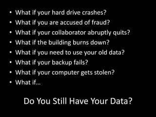 •
•
•
•
•
•
•
•

What if your hard drive crashes?
What if you are accused of fraud?
What if your collaborator abruptly quits?
What if the building burns down?
What if you need to use your old data?
What if your backup fails?
What if your computer gets stolen?
What if…

Do You Still Have Your Data?

 