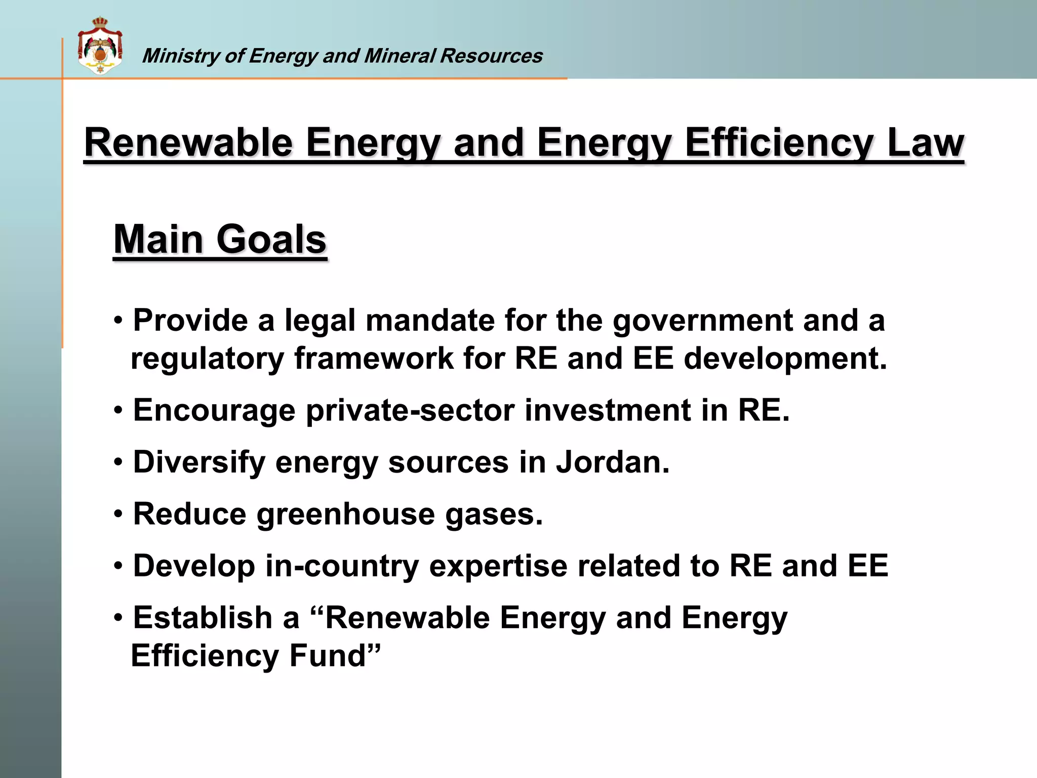 Ministry of Energy and Mineral Resources
Main Goals
• Provide a legal mandate for the government and a
regulatory framework for RE and EE development.
• Encourage private-sector investment in RE.
• Diversify energy sources in Jordan.
• Reduce greenhouse gases.
• Develop in-country expertise related to RE and EE
• Establish a “Renewable Energy and Energy
Efficiency Fund”
Renewable Energy and Energy Efficiency Law
 