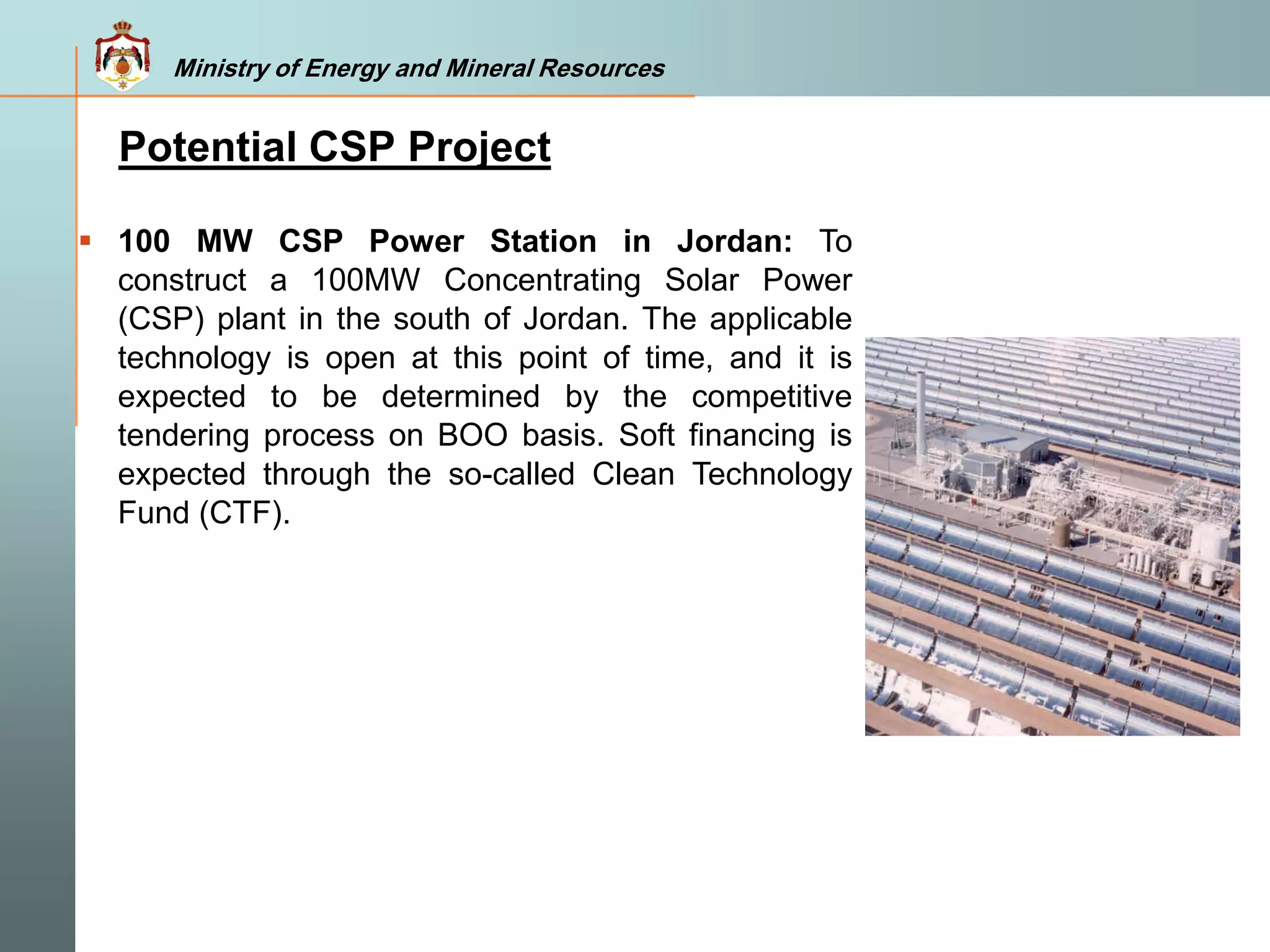 Ministry of Energy and Mineral Resources
Potential CSP Project
 100 MW CSP Power Station in Jordan: To
construct a 100MW Concentrating Solar Power
(CSP) plant in the south of Jordan. The applicable
technology is open at this point of time, and it is
expected to be determined by the competitive
tendering process on BOO basis. Soft financing is
expected through the so-called Clean Technology
Fund (CTF).
 