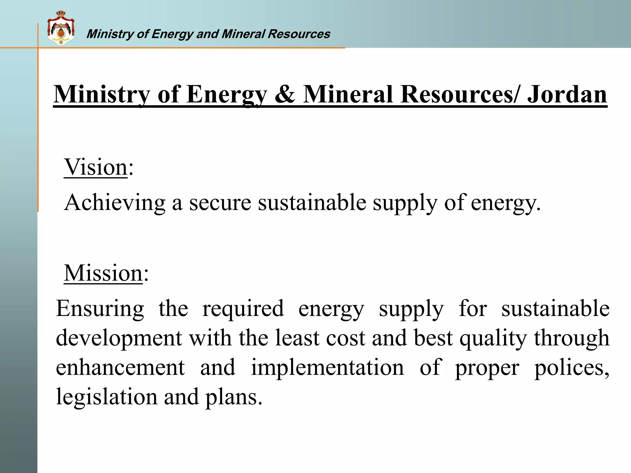 Ministry of Energy and Mineral Resources
Vision:
Achieving a secure sustainable supply of energy.
Mission:
Ensuring the required energy supply for sustainable
development with the least cost and best quality through
enhancement and implementation of proper polices,
legislation and plans.
Ministry of Energy & Mineral Resources/ Jordan
Ministry of Energy and Mineral Resources
 