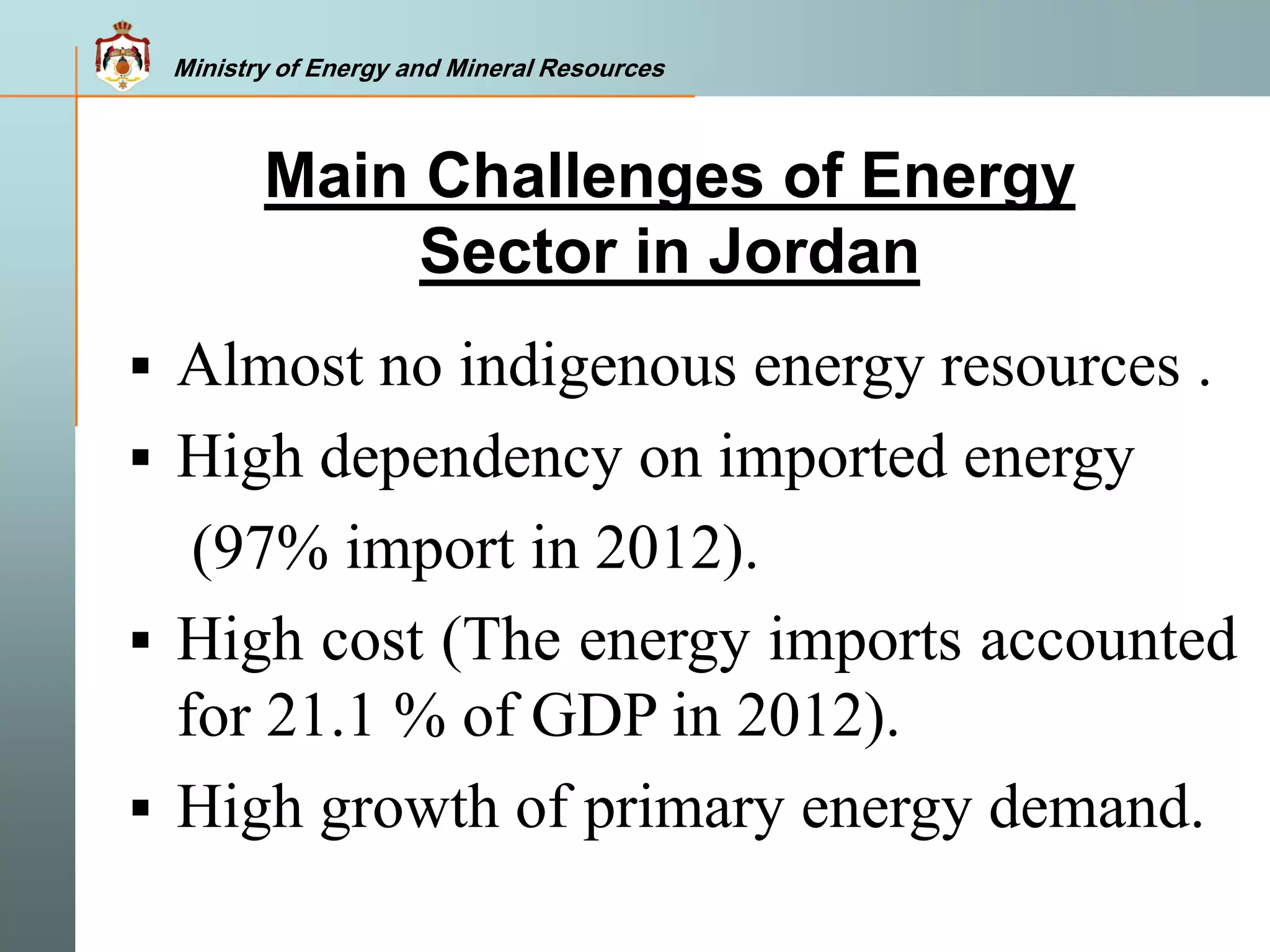 Ministry of Energy and Mineral Resources
 Almost no indigenous energy resources .
 High dependency on imported energy
(97% import in 2012).
 High cost (The energy imports accounted
for 21.1 % of GDP in 2012).
 High growth of primary energy demand.
Main Challenges of Energy
Sector in Jordan
Ministry of Energy and Mineral Resources
 