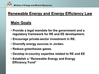 Ministry of Energy and Mineral Resources
Main Goals
• Provide a legal mandate for the government and a
regulatory framework for RE and EE development.
• Encourage private-sector investment in RE.
• Diversify energy sources in Jordan.
• Reduce greenhouse gases.
• Develop in-country expertise related to RE and EE
• Establish a “Renewable Energy and Energy
Efficiency Fund”
Renewable Energy and Energy Efficiency Law
 