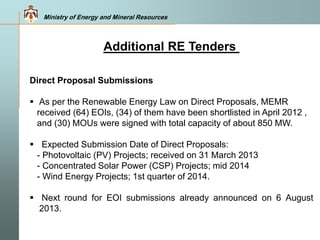 Ministry of Energy and Mineral Resources
Additional RE Tenders
Direct Proposal Submissions
 As per the Renewable Energy Law on Direct Proposals, MEMR
received (64) EOIs, (34) of them have been shortlisted in April 2012 ,
and (30) MOUs were signed with total capacity of about 850 MW.
 Expected Submission Date of Direct Proposals:
- Photovoltaic (PV) Projects; received on 31 March 2013
- Concentrated Solar Power (CSP) Projects; mid 2014
- Wind Energy Projects; 1st quarter of 2014.
 Next round for EOI submissions already announced on 6 August
2013.
 
