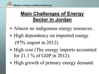 Ministry of Energy and Mineral Resources
 Almost no indigenous energy resources .
 High dependency on imported energy
(97% import in 2012).
 High cost (The energy imports accounted
for 21.1 % of GDP in 2012).
 High growth of primary energy demand.
Main Challenges of Energy
Sector in Jordan
Ministry of Energy and Mineral Resources
 