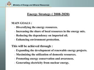 Ministry of Energy and Mineral Resources
 MAIN GOALS :
– Diversifying the energy resources.
– Increasing the share of local resources in the energy mix.
– Reducing the dependency on imported oil.
– Enhancing environment protection.
 This will be achieved through :
– Expanding the development of renewable energy projects.
– Maximizing the utilization of domestic resources.
– Promoting energy conservation and awareness.
– Generating electricity from nuclear energy.
Energy Strategy ( 2008-2020)
 