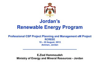 Jordan’s
Renewable Energy Program
Professional CSP Project Planning and Management eM Project
RCREEE
19 – 22 August, 2013
Amman, Jordan
________________________________
E.Ziad Hammoudeh
Ministry of Energy and Mineral Resources - Jordan
 