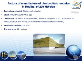  Technology selected Silicium multi cristallin
 Client: ROUIBA ECLAIRAGE. Spa
 Contractors : CEEG / Primo contractor, SIDEM / civil plans, CTC / supervision of
works , INERGA /civil Works, ETTERKIB / for Installation of équipements ,
 Réalization deadline : 38 mois
 The land area: 4,2 Hectares
 