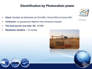  Client: Sociétés de Distribution de l’Est SDE, l’Ouest SDO et Centre SDC.
 Contractor :Le groupement Algérien Inter entreprise/ Aquatec
 The land area for one solar Kit : 05 MW
 Réalization deadline : 12 months
 