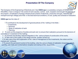 Presentation Of The Company
The Company of the Engineering of Electricity and Gas CEEG spa is a subsidiary company of SONELGAZ
HOLDING, it has in charge of the control of work (studies, control, work, reception and brought into service) of
the projects of realization of energy infrastructures (means of electricity production and gas, networks gas
transport and high voltage),all of that in the best technical conditions, of cost, quality and schedule of realization.
CEEG spa has the roles of :
1 To contribute to the development of general policies of the holding in the fields :
• Investments
• Technical
• Mode of realization of work
• Planning
2 To work out the programs of studies and work and to ensure their realization pursuant to the decisions of
committee of investment of the holding.
3 To promote and develop national integration in the various phases of construction of the works.
4 To take care of the quality of the design and the studies carried out.
5 To take care of the strict application of the rules of management of the investments, the orders and the
markets and contracts.
6 To ensure the permanent control of the building sites the various phases of realization (inspection vehicle,
quantity, cost, tests and control before reception and startup of the equipment).
 