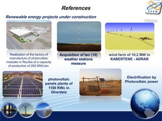 Renewable energy projects under construction
photovoltaic
panels plants of
1100 KWc in
Ghardaia
wind farm of 10,2 MW in
KABERTENE - ADRAR
Electrification by
Photovoltaic power
References
Acquisition of ten (10)
weather stations
measure
Realization of the factory of
manufacture of photovoltaic
modules in Rouïba of a capacity
of production of 200 MWc/an.
 