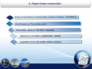 5
1
Electrification by Photovoltaic power2
4
3 Photovoltaic plants of 1100 KWc in Ghardaia
Wind farm of 10,2 MW in KABERTENE - ADRAR
II. Project Under construction
5
.
factory of manufacture of photovoltaic modules in Rouïba of 200 MWc/an
Acquisition of ten (10) weather stations measure
 