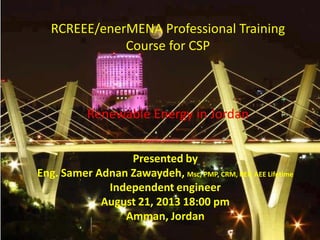 RCREEE/enerMENA Professional Training
Course for CSP
Renewable Energy in Jordan
Presented by
Eng. Samer Adnan Zawaydeh, Msc, PMP, CRM, REP, AEE Lifetime
Independent engineer
August 21, 2013 18:00 pm
Amman, Jordan
 