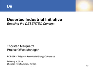 Dii


Desertec Industrial Initiative
Enabling the DESERTEC Concept




Thorsten Marquardt
Project Office Manager

RCREEE – Regional Renewable Energy Conference

February 4, 2010
Sheraton Hotel Amman, Jordan
                                                Page 1
 