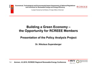 Economical, Technological and Environmental Impact Assessment of National Regulations
                        and Incentives for Renewable Energy and Energy Efficiency
                                A project financed by the Ministry of Foreign Affairs of Denmark




                    Building a Green Economy –
               the Opportunity for RCREEE Members

                 Presentation of the Policy Analysis Project

                                       Dr. Nikolaus Supersberger




Page 1   Amman, 4.2.2010, RCREEE Regional Renewable Energy Conference
 