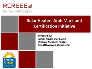 Solar Heaters Arab Mark and
Certification Initiative
Prepared by:
Ashraf Kraidy, Eng. E, MSc
Program Manager, RCREEE
SHAMCI Network Coordinator
 