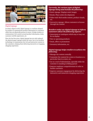 Retail 2014 13
Digital signage
In today’s digital world, digital signage is a medium adopted
by retailers to communicate product information to customers
while they are physically present in stores. It helps retailers to
communicate rich content around product information, deals,
customer real life experiences, etc.
Over the last few years, digital signage has not only replaced
the physical paper signage within the store, but is an excellent
technology to communicate the rich and interactive content to
the customers, helping them delivering interactive or engaging
shopping experience.
Currently, the various types of digital
signage being used include the following:
•	Static signage: Displays static images
•	Kiosks: Place orders for shipments
•	Video wall: Rich media content, product visuals,
etc.
•	Interactive signage: Allows customers to browse
through the content
Retailers today use digital signage to inform
customers about the following aspects:
•	Assortment or catalogues which may or may not
be on display
•	New or upcoming products
•	Deals, offers or promotions
•	Inventory information, etc.
Digital signage helps retailers to achieve the
following:
•	Manage the content centrally
•	Customise the content for a store or location or a
particular time in a store, etc.
•	Act as a tool of infotainment, specially while the
customer is standing in billing queues
•	Improve employee competitiveness in order to
handle customers
•	Improve customer engagement by delivering the
interactive and immersive shopping experience
 