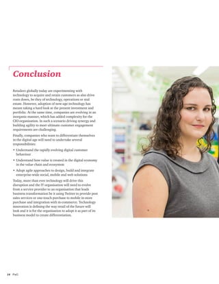 14	PwC
Retailers globally today are experimenting with
technology to acquire and retain customers as also drive
costs down, be they of technology, operations or real
estate. However, adoption of new-age technology has
meant taking a hard look at the present investment and
portfolio. At the same time, companies are evolving in an
inorganic manner, which has added complexity for the
CIO organisation. In such a scenario driving synergy and
building agility to meet ultimate customer engagement
requirements are challenging.
Finally, companies who want to differentiate themselves
in the digital age will need to undertake several
responsibilities:
•	Understand the rapidly evolving digital customer
behaviour
•	Understand how value is created in the digital economy
in the value chain and ecosystem
•	Adopt agile approaches to design, build and integrate
enterprise-wide social, mobile and web solutions
Today, more than ever technology will drive this
disruption and the IT organisation will need to evolve
from a service provider to an organisation that leads
business transformation be it using Twitter to provide post
sales services or one-touch purchase to mobile in-store
purchase and integration with m-commerce. Technology
innovation is defining the way retail of the future will
look and it is for the organisation to adopt it as part of its
business model to create differentiation.
Conclusion
 