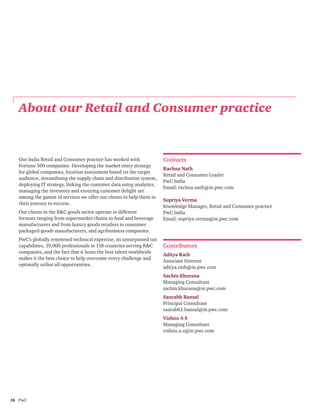 18	PwC
Our India Retail and Consumer practice has worked with
Fortune 500 companies. Developing the market entry strategy
for global companies, location assessment based on the target
audience, streamlining the supply chain and distribution system,
deploying IT strategy, linking the customer data using analytics,
managing the inventory and ensuring customer delight are
among the gamut of services we offer our clients to help them in
their journey to success.
Our clients in the R&C goods sector operate in different
formats ranging from supermarket chains to food and beverage
manufacturers and from luxury goods retailers to consumer
packaged-goods manufacturers, and agribusiness companies.
PwC’s globally renowned technical expertise, its unsurpassed tax
capabilities, 19,000 professionals in 118 countries serving R&C
companies, and the fact that it hosts the best talent worldwide
makes it the best choice to help overcome every challenge and
optimally utilise all opportunities.
About our Retail and Consumer practice
Contacts
Rachna Nath
Retail and Consumer Leader
PwC India
Email: rachna.nath@in.pwc.com
Supriya Verma
Knowledge Manager, Retail and Consumer practice
PwC India
Email: supriya.verma@in.pwc.com
Contributors
Aditya Rath
Associate Director
aditya.rath@in.pwc.com
Sachin Khurana
Managing Consultant
sachin.khurana@in.pwc.com
Saurabh Bansal
Principal Consultant
saurabh1.bansal@in.pwc.com
Vishnu A S
Managing Consultant
vishnu.a.s@in.pwc.com
 