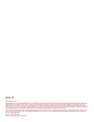 pwc.in
Data Classification: DC0
This publication does not constitute professional advice. The information in this publication has been obtained or derived from sources believed by PricewaterhouseCoopers Private
Limited (PwCPL) to be reliable but PwCPL does not represent that this information is accurate or complete. Any opinions or estimates contained in this publication represent the
judgment of PwCPL at this time and are subject to change without notice. Readers of this publication are advised to seek their own professional advice before taking any course of
action or decision, for which they are entirely responsible, based on the contents of this publication. PwCPL neither accepts or assumes any responsibility or liability to any reader of
this publication in respect of the information contained within it or for any decisions readers may take or decide not to or fail to take.
© 2014 PricewaterhouseCoopers Private Limited. All rights reserved. In this document, “PwC” refers to PricewaterhouseCoopers Private Limited (a limited liability company in India
having Corporate Identity Number or CIN : U74140WB1983PTC036093), which is a member firm of PricewaterhouseCoopers International Limited (PwCIL), each member firm of
which is a separate legal entity.
NJ 210 - June 2014 R&C.indd
Designed by Brand and Communication, India
 