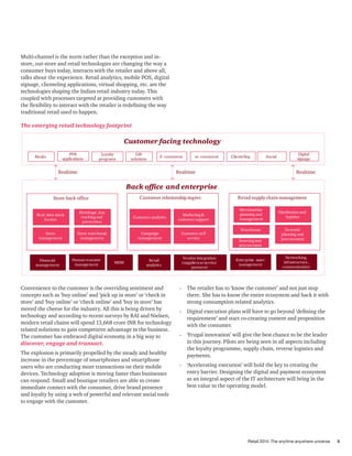 Retail 2014: The anytime anywhere universe 5
Multi-channel is the norm rather than the exception and in-
store, out-store and retail technologies are changing the way a
consumer buys today, interacts with the retailer and above all,
talks about the experience. Retail analytics, mobile POS, digital
signage, clienteling applications, virtual shopping, etc. are the
technologies shaping the Indian retail industry today. This
coupled with processes targeted at providing customers with
the flexibility to interact with the retailer is redefining the way
traditional retail used to happen.
The emerging retail technology footprint
Store back ofﬁce
Realtime Realtime Realtime
Customer relationshipmgmt.
Kiosks
Gift
solutions
m-commerce
POS
applications
Loyalty
programs
E-commerce Clienteling Social
Store
management
Store warehouse
management
Real-time stock
locator
Marketing&
customer support
Shrinkage,loss
trackingand
prevention
Customer analytics
Retail supply chain management
Merchandise
planning and
management
Distribution and
logistics
Warehouse Demand
planning and
procurement
Financial
management
Humanresource
management
Enterprise asset
management
Vendor integration
(suppliersor service
partners)
Digital
signage
Retail
analytics
Sourcingand
procurement
Networking.
infrastructure,
communication
MDM
Campaign
management
R
Customer self
service
R
R
Back ofﬁce and enterprise
Customer facing technology
Convenience to the customer is the overriding sentiment and
concepts such as ‘buy online’ and ‘pick up in store’ or ‘check in
store’ and ‘buy online’ or ‘check online’ and ‘buy in store’ has
moved the cheese for the industry. All this is being driven by
technology and according to recent surveys by RAI and Nielsen,
modern retail chains will spend 13,668 crore INR for technology
related solutions to gain competitive advantage in the business.
The customer has embraced digital economy in a big way to
discover, engage and transact.
The explosion is primarily propelled by the steady and healthy
increase in the percentage of smartphones and smartphone
users who are conducting more transactions on their mobile
devices. Technology adoption is moving faster than businesses
can respond. Small and boutique retailers are able to create
immediate connect with the consumer, drive brand presence
and loyalty by using a web of powerful and relevant social tools
to engage with the customer.
-	 The retailer has to ‘know the customer’ and not just stop
there. She has to know the entire ecosystem and back it with
strong consumption related analytics.
-	 Digital execution plans will have to go beyond ‘defining the
requirement’ and start co-creating content and proposition
with the consumer.
-	 ‘Frugal innovation’ will give the best chance to be the leader
in this journey. Pilots are being seen in all aspects including
the loyalty programme, supply chain, reverse logistics and
payments.
-	 ‘Accelerating execution’ will hold the key to creating the
entry barrier. Designing the digital and payment ecosystem
as an integral aspect of the IT architecture will bring in the
best value to the operating model.
 