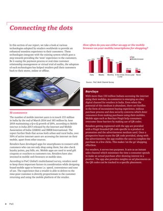 6	PwC
M-commerce
The number of mobile internet users is to touch 155 million
in India by the end of March 2014 and 185 million by June
2014 maintaining a Q-o-Q growth of 20%, according to Mobile
internet in India 2013 released by the Internet and Mobile
Association of India (IAMAI) and IMRB International. The
report further finds that across both urban and rural India, over
50% of active internet users are accessing the internet on their
mobile, apart from other sources.
Retailers have developed apps for smartphones to connect with
customers who can not only shop using them, but also check
loyalty points, pay bills, etc. Mobile apps are used to send gift
coupons or vouchers to customers too. Retailers have also
invested in mobile web browsers or mobile sites.
According to PwC Global’s multichannel survey, retailers need
to keep three important factors in consideration while designing
brand mobile apps or browser i.e. speed, convenience and ease
of use. The experience that a retailer is able to deliver to the
time-poor customer is directly proportionate to the customer
returning and using the mobile platform of the retailer.
Barclays
With more than 150 million Indians accessing the internet
using their mobiles, m-commerce is emerging as a key
digital channel for retailers in India. Even when the
potential of this medium is abundant, there are hurdles
in the form of inconsistent buying experience, tedious
purchase process and data security concerns which deter
consumers from making purchases using their mobiles.
Mobile apps such as Barclays Pingit help consumers
overcome these barriers by making use of QR codes.
Retailers getting registered with the app are provided
with a Pingit branded QR code specific to a product or
promotion and the advertisement medium used. Once a
prospective buyer scans the QR code provided, along with
the advertisement, the app enables the user to complete the
purchase in a few clicks. This makes ’on the go’ shopping
effortless.
For retailers, it serves two purposes. It acts as an instant
sales channel which minimises the time a consumer spends
to make an actual purchase after showing interest in a
product. The app also provides insights on ad placements as
the QR codes can be tracked to a specific placement.
How often do you use either an app or the mobile
browser on your mobile/smartphone for shopping?
Source : PwC Multi Channel Survey
22%
24% 26%
16%
6% 6%
23%
29%
21%
18%
5% 4%
Daily Weekly Monthly A few times
a year
Once a year Never
App
Mobile browser
Connecting the dots
In this section of our report, we take a look at various
technologies adopted by retailers worldwide to provide an
enhanced seamless experience to their customers. These
technologies integrate with the existing system which goes a
step towards providing the ‘wow’ experience to the customers.
Be it easing the payment process or real-time customer
relationship management or virtual trial of outfits, the adoption
of such technologies has helped retailers pull their customers
back to their stores, online or offline.
 