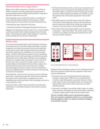 8	PwC
•	The financial institutions who are the most trusted partners of
customers and own the payment relationship are keen to use
the mobile wallet as a preferred mode of transaction for their
customers. Offers and payment options are available to move
the customer from other modes of payment to the mobile
wallet.
• The mobile operator owns the means to the end. It plays a
critical role in showcasing the security of the network and
assured connection which will go a long way in improving
customer trust and comfort to use the mobile wallet.
• The retailer which houses the brand has several customer
touch points – online and offline. The mobile wallet to them
is viewed as an enabler to bring down transaction cost and
increase customer stickiness.
Source: PwC’s Mobile Payment in China’s Digital Age
Virtual dressing room or magic mirror
Magic mirrors allow customers to virtually try on clothes or
fashion accessories, thereby giving them an opportunity to
preview products before making the final selection of products
that they would want to try out.
This technology can be used by both online as well physical
stores within the fashion industry. In the process, it helps
retailers optimise the operational cost by the following ways:
•	Reducing the space needed for trial rooms
•	Reducing overheads of managing the physical trial process
Shoppers visit the physical store in order to try or touch and feel
a particular product before making buying decision through
online. This technology enables online shoppers to review the
products within the convenience of their home.
Mobile wallet
In a country such as India where cash is the king, it has been a
cautious journey for the mobile wallet technology or mwallet
companies so as to get the customer’s buy-in over traditional
means such as credit cards. Imagine doing all your financial
transaction with just your smartphone or even your feature
phone. A mobile wallet allows a customer to store everything,
right from his or her credit and loyalty card details to personal
information on the mobile phone. Whether you are making a
payment at a medicine shop, a bookstore or even at the local
grocery store, all you need to do is make a call to a secure
number, flash your smartphone when you hear a unique tone
towards the base station and your transaction is complete.
This technology has become a reality, and several merchants
(business establishments) are ready to transact in what possibly
is the future of transaction.
On the flip side, security as well as privacy concerns still looms
large from a consumer’s perspective. Typical concerns include
key aspects such as safety issues, consequences in case a
smartphone gets stolen and lastly, if this technology can work on
a feature phone as well.
Today the mobile wallet is being viewed by various business
stakeholder as a key inflection point in the respective growth
trajectories.
Adoption of this technology continues to be a challenge for both
the service provider and the telecom companies. Some of the
reasons identified are:
•	Customers are wary of conducting financial transactions
through a mobile wallet. While the use of mobile phones
in order to make bill payments or purchase items is a rising
trend, when it comes to the mobile wallet, the customer has
expressed his or her concern about issues such as mobile
hacking and theft.
•	Customers are willing to use mobile wallet in place of a paper
ticket. Insurance and loyalty are next in line where a customer
is willing to replace plastic cards with the mobile wallet.
The key to mobile wallet success is institutional support.
There are regulatory guidelines which are currently in place.
Driving adoption on this new channel is all about building
trust with the customer.
 