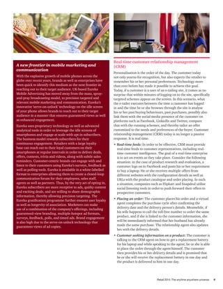 Retail 2014: The anytime anywhere universe 9
A new frontier in mobile marketing and
communication
With the explosive growth of mobile phones across the
globe over recent years, brands as well as enterprises have
been quick to identify this medium as the next frontier in
reaching out to their target audience. UK-based Eureka
Mobile Advertising has moved away from the mass, spray-
and-pray broadcasting model, to precision targeted and
relevant mobile marketing and communication. Eureka’s
innovative ‘serve-on-unlock’ technology on the idle screen
of your phone allows brands to reach out to their target
audience in a manner that ensures guaranteed views as well
as enhanced engagement.
Eureka uses proprietary technology as well as advanced
analytical tools in order to leverage the idle screens of
smartphones and engage at scale with opt-in subscribers.
The business model rewards subscribers for their
continuous engagement. Retailers with a large loyalty
base can reach out to their loyal customers on their
smartphones at regular intervals in order to deliver deals,
offers, contests, trivia and videos, along with subtle sales
reminders. Customer-centric brands can engage with and
listen to their customers using Eureka’s surveys, feedback as
well as polling tools. Eureka is available in a white-labelled
format to enterprises allowing them to create a closed-loop
communication forum for their employees, sales staff,
agents as well as partners. Thus, by the very act of opting in,
Eureka subscribers are more receptive to ads, quirky content
and exciting deals, and are willing to share demographic
information, thereby allowing precision targeting. The
Eureka gratification programme further ensures user loyalty
as well as longevity of association. Marketers can make
use of a combination of the company’s offerings, including
guaranteed-view branding, multiple-hotspot ad formats,
surveys, feedback, polls, and timed ads. Brand engagement
is also high due to the serve-on-unlock technology that
guarantees views of ad copies.
Real-time customer relationship management
(CRM)
Personalisation is the order of the day. The customer today
not only yearns for recognition, but also expects the retailer to
remember his or her personal preferences. Technology more
than ever before has made it possible to achieve this goal.
Today, if a customer is a user of an e-tailing site, it comes as no
surprise that within minutes of logging on to the site, specifically
targeted schemes appear on the screen. In this scenario, what
the e-tailer executes between the time a customer has logged
in and the time he or she browses through the site is analyse
his or her past buying behaviours, past purchases, possibly also
link them with the social media presence of the customer on
platforms such as Facebook, LinkedIn and Twitter, compare
that with the running schemes, and thereby tailor an offer
customised to the needs and preferences of the buyer. Customer
relationship management (CRM) today is no longer a passive
response. It is real time.
•	Real-time feeds: In order to be effective, CRM must provide
real-time feeds to customer representatives, including real-
time customer intelligence. The goal of a real-time enterprise
is to act on events as they take place. Consider the following
situation: in the case of product research and evaluation, a
customer logs on to Facebook and posts his or her requirement
to buy a laptop. He or she receives multiple offers from
different websites with the configuration details as well as
URLs with the product catalogue and order placing. In such
a situation, companies such as Flipkart and Snapdeal utilise
social listening tools in order to push forward their offers to
prospective customers.
•	Placing an order: The customer places his order and a virtual
agent completes the purchase cycle after confirming the
delivery date and the delivery person’s details. Meanwhile, if
his wife happens to call the toll-free number to order the same
product, and if she is linked to the customer information, she
will be immediately informed that her husband has already
made the same purchase. The relationship agent also updates
her with the delivery details.
•	Customer seeking information on a product: The customer is
talking to the CRM agent on how to get a replacement battery
for his laptop and while speaking to the agent, he or she is able
to place the order through the agent himself. The customer
then provides his or her delivery details and is promised that
he or she will receive the replacement battery in one day and
the product is delivered to him in one day.
 