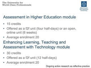 Assessment in Higher Education module
Ongoing action research as reflective practice
• 15 credits
• Offered as a f2f unit (four half-days) or an open,
online unit (6 weeks)
• Average enrolment 20
Enhancing Learning, Teaching and
Assessment with Technology module
• 30 credits
• Offered as a f2f unit (12 half-days)
• Average enrolment 20
 