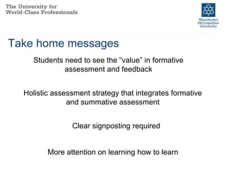Take home messages
Students need to see the “value” in formative
assessment and feedback
Holistic assessment strategy that integrates formative
and summative assessment
Clear signposting required
More attention on learning how to learn
 