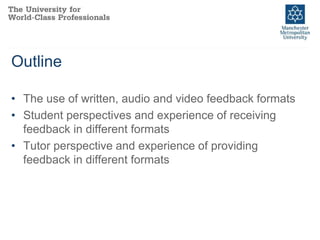 Outline
• The use of written, audio and video feedback formats
• Student perspectives and experience of receiving
feedback in different formats
• Tutor perspective and experience of providing
feedback in different formats
 