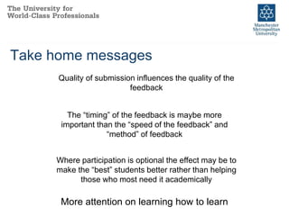 Take home messages
Quality of submission influences the quality of the
feedback
The “timing” of the feedback is maybe more
important than the “speed of the feedback” and
“method” of feedback
Where participation is optional the effect may be to
make the “best” students better rather than helping
those who most need it academically
More attention on learning how to learn
 