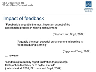 Impact of feedback
“Feedback is arguably the most important aspect of the
assessment process in raising achievement”
(Bloxham and Boyd, 2007)
“Arguably the most powerful enhancement to learning is
feedback during learning”
(Biggs and Tang, 2007)
… however
“academics frequently report frustration that students
fail to act on feedback or to collect it at all”
(Jollands et al. 2009, Bloxham and Boyd, 2007)
 