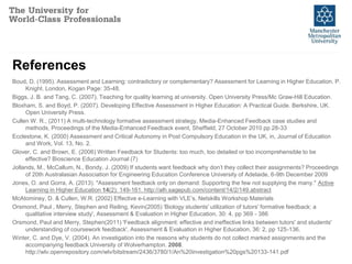 References
Boud, D. (1995). Assessment and Learning: contradictory or complementary? Assessment for Learning in Higher Education. P.
Knight. London, Kogan Page: 35-48.
Biggs, J. B. and Tang, C. (2007). Teaching for quality learning at university. Open University Press/Mc Graw-Hill Education.
Bloxham, S. and Boyd, P. (2007). Developing Effective Assessment in Higher Education: A Practical Guide. Berkshire, UK.
Open University Press.
Cullen W. R., (2011) A multi-technology formative assessment strategy, Media-Enhanced Feedback case studies and
methods, Proceedings of the Media-Enhanced Feedback event, Sheffield, 27 October 2010 pp 28-33
Ecclestone, K. (2000) Assessment and Critical Autonomy in Post Compulsory Education in the UK, in, Journal of Education
and Work, Vol. 13, No. 2.
Glover, C. and Brown, E. (2006) Written Feedback for Students: too much, too detailed or too incomprehensible to be
effective? Bioscience Education Journal (7)
Jollands, M., McCallum, N., Bondy, J. (2009) If students want feedback why don’t they collect their assignments? Proceedings
of 20th Australasian Association for Engineering Education Conference University of Adelaide, 6-9th December 2009
Jones, O. and Gorra, A. (2013). "Assessment feedback only on demand: Supporting the few not supplying the many." Active
Learning in Higher Education 14(2): 149-161. http://alh.sagepub.com/content/14/2/149.abstract
McAtominey, D. & Cullen, W.R. (2002) Effective e-Learning with VLE’s, Netskills Workshop Materials
Orsmond, Paul , Merry, Stephen and Reiling, Kevin(2005) 'Biology students' utilization of tutors' formative feedback: a
qualitative interview study', Assessment & Evaluation in Higher Education, 30: 4, pp 369 - 386
Orsmond, Paul and Merry, Stephen(2011) 'Feedback alignment: effective and ineffective links between tutors' and students'
understanding of coursework feedback', Assessment & Evaluation in Higher Education, 36: 2, pp 125-136.
Winter, C. and Dye, V. (2004). An investigation into the reasons why students do not collect marked assignments and the
accompanying feedback University of Wolverhampton. 2008.
http://wlv.openrepository.com/wlv/bitstream/2436/3780/1/An%20investigation%20pgs%20133-141.pdf
 