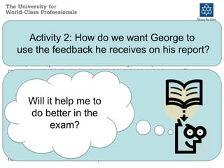 Possible Assessment Scenario
In the final year of his Business Management degree George is set the
task of producing an individual 1500 word management report based on
case study materials that he has been studying with his tutorial group. The
report constitutes 50% of the final unit grade the other 50% is assessed by
a 3 hour examination at the end of the semester.
The hand in date for the essay is 6 weeks before the examination. The
work is marked within 3 weeks and returned to George with his mark and a
detailed written feedback proforma. The assignment is also discussed in a
feedback tutorial during the week the work is returned. The report tests
two of the 5 learning outcomes for the unit. These learning outcomes are
therefore not tested in examination (which tests the remaining three
learning outcomes).
George sits the examination for the unit which is marked in time for exam
board. George is given the mark awarded for the examination but receives
no verbal or written feedback on his performance in the exam.
Will this feedback
help me get a
better mark for
the report?
Will it help me to
do better in the
exam?
Activity 2: How do we want George to
use the feedback he receives on his report?
 