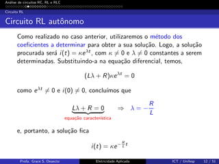 An´alise de circuitos RC, RL e RLC
Circuito RL
Circuito RL autˆonomo
Como realizado no caso anterior, utilizaremos o m´etodo dos
coeﬁcientes a determinar para obter a sua solu¸c˜ao. Logo, a solu¸c˜ao
procurada ser´a i(t) = κeλt , com κ = 0 e λ = 0 constantes a serem
determinadas. Substituindo-a na equa¸c˜ao diferencial, temos,
(Lλ + R)κeλt
= 0
como eλt = 0 e i(0) = 0, conclu´ımos que
Lλ + R = 0
equa¸c˜ao caracter´ıstica
⇒ λ = −
R
L
e, portanto, a solu¸c˜ao ﬁca
i(t) = κe− R
L
t
Profa. Grace S. Deaecto Eletricidade Aplicada ICT / Unifesp 12 / 51
 