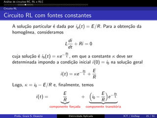 An´alise de circuitos RC, RL e RLC
Circuito RL
Circuito RL com fontes constantes
A solu¸c˜ao particular ´e dada por ip(t) = E/R. Para a obten¸c˜ao da
homogˆenea, consideramos
L
di
dt
+ Ri = 0
cuja solu¸c˜ao ´e ih(t) = κe− Rt
L , em que a constante κ deve ser
determinada impondo a condi¸c˜ao inicial i(0) = i0 na solu¸c˜ao geral
i(t) = κe− Rt
L +
E
R
Logo, κ = i0 − E/R e, ﬁnalmente, temos
i(t) =
E
R
componente for¸cada
+ i0 −
E
R
e− Rt
L
componente transit´oria
Profa. Grace S. Deaecto Eletricidade Aplicada ICT / Unifesp 15 / 51
 
