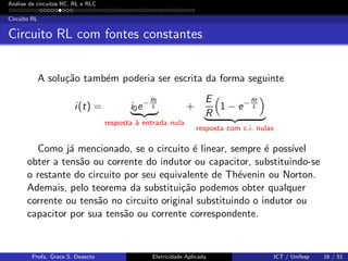 An´alise de circuitos RC, RL e RLC
Circuito RL
Circuito RL com fontes constantes
A solu¸c˜ao tamb´em poderia ser escrita da forma seguinte
i(t) = i0e− Rt
L
resposta `a entrada nula
+
E
R
1 − e− Rt
L
resposta com c.i. nulas
Como j´a mencionado, se o circuito ´e linear, sempre ´e poss´ıvel
obter a tens˜ao ou corrente do indutor ou capacitor, substituindo-se
o restante do circuito por seu equivalente de Th´evenin ou Norton.
Ademais, pelo teorema da substitui¸c˜ao podemos obter qualquer
corrente ou tens˜ao no circuito original substituindo o indutor ou
capacitor por sua tens˜ao ou corrente correspondente.
Profa. Grace S. Deaecto Eletricidade Aplicada ICT / Unifesp 16 / 51
 