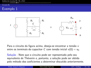 An´alise de circuitos RC, RL e RLC
Circuito RL
Exemplo 1
I
R1
C
C
R2
R3
R4
Vth
Rth
a
b
≡
v(t)
v(t)
+
+
+
− −
−
Para o circuito da ﬁgura acima, deseja-se encontrar a tens˜ao v
entre os terminais do capacitor C com tens˜ao inicial v(0) = v0.
Solu¸c˜ao : Note que o circuito pode ser representado pelo seu
equivalente de Th´evenin e, portanto, a solu¸c˜ao pode ser obtida
pelo m´etodo dos coeﬁcientes a determinar discutido anteriormente.
Profa. Grace S. Deaecto Eletricidade Aplicada ICT / Unifesp 17 / 51
 