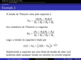 An´alise de circuitos RC, RL e RLC
Circuito RL
Exemplo 1
A tens˜ao de Th´evenin vista pelo capacitor ´e
Vth =
(R2R3 − R1R4)I
R1 + R2 + R3 + R4
Sua resistˆencia de Th´evenin ´e a seguinte
Rth =
(R1 + R3)(R2 + R4)
R1 + R2 + R3 + R4
Logo, a tens˜ao no capacitor ´e dada por
v(t) = Vth + v(0) − Vth e
− t
RthC
Substituindo o capacitor por uma fonte de tens˜ao de valor v(t)
podemos obter qualquer tens˜ao ou corrente no circuito original.
Profa. Grace S. Deaecto Eletricidade Aplicada ICT / Unifesp 18 / 51
 