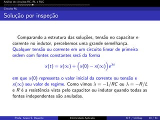 An´alise de circuitos RC, RL e RLC
Circuito RL
Solu¸c˜ao por inspe¸c˜ao
Comparando a estrutura das solu¸c˜oes, tens˜ao no capacitor e
corrente no indutor, percebemos uma grande semelhan¸ca.
Qualquer tens˜ao ou corrente em um circuito linear de primeira
ordem com fontes constantes ser´a da forma
x(t) = x(∞) + x(0) − x(∞) eλt
em que x(0) representa o valor inicial da corrente ou tens˜ao e
x(∞) seu valor de regime. Como vimos λ = −1/RC ou λ = −R/L
e R ´e a resistˆencia vista pelo capacitor ou indutor quando todas as
fontes independentes s˜ao anuladas.
Profa. Grace S. Deaecto Eletricidade Aplicada ICT / Unifesp 19 / 51
 