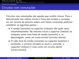 An´alise de circuitos RC, RL e RLC
Circuito com comuta¸c˜oes
Circuitos com comuta¸c˜oes
Circuitos com comuta¸c˜oes s˜ao aqueles que contˆem chaves. Para a
determina¸c˜ao dos valores iniciais e ﬁnais das tens˜oes e correntes
em um circuito de primeira ordem com fontes constantes podemos
considerar os seguintes pontos :
A tens˜ao (corrente) no capacitor (indutor) n˜ao pode variar
instantˆaneamente. No instante inicial o capacitor (indutor) se
comporta como uma fonte de tens˜ao (corrente) e, se
descarregado, como um curto-circuito (circuito aberto).
O valor ﬁnal da tens˜ao (corrente) no capacitor (indutor) ´e
constante, a corrente (tens˜ao) se anula e, portanto, o
capacitor (indutor) ´e visto como um circuito aberto
(curto-circuito).
Profa. Grace S. Deaecto Eletricidade Aplicada ICT / Unifesp 20 / 51
 