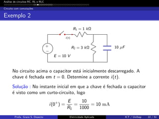 An´alise de circuitos RC, RL e RLC
Circuito com comuta¸c˜oes
Exemplo 2
R1 = 1 kΩ
10 µFR2 = 3 kΩ
i(t)
E = 10 V
+
−
No circuito acima o capacitor est´a inicialmente descarregado. A
chave ´e fechada em t = 0. Determine a corrente i(t).
Solu¸c˜ao : No instante inicial em que a chave ´e fechada o capacitor
´e visto como um curto-circuito, logo
i(0+
) =
E
R1
=
10
1000
= 10 mA
Profa. Grace S. Deaecto Eletricidade Aplicada ICT / Unifesp 22 / 51
 