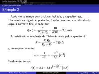 An´alise de circuitos RC, RL e RLC
Circuito com comuta¸c˜oes
Exemplo 2
Ap´os muito tempo com a chave fechada, o capacitor est´a
totalmente carregado e, portanto, ´e visto como um circuito aberto.
Logo, a corrente ﬁnal ´e dada por
i(∞) =
E
R1 + R2
=
10
4000
= 2,5 mA
A resistˆencia equivalente de Th´evenin vista pelo capacitor ´e
R =
R1R2
R1 + R2
= 750 Ω
e, consequentemente,
λ = −
1
RC
= −
103
7,5
[s−1
]
Finalmente, temos
i(t) = 2,5 + 7,5e
− 103t
7,5
[mA]
Profa. Grace S. Deaecto Eletricidade Aplicada ICT / Unifesp 23 / 51
 